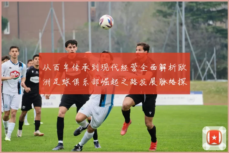 从百年传承到现代经营全面解析欧洲足球俱乐部崛起之路发展脉络探秘
