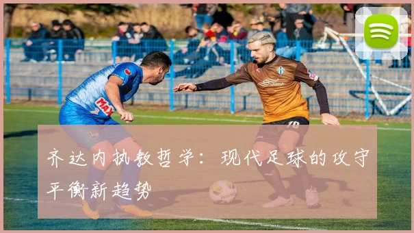 齐达内执教哲学：现代足球的攻守平衡新趋势