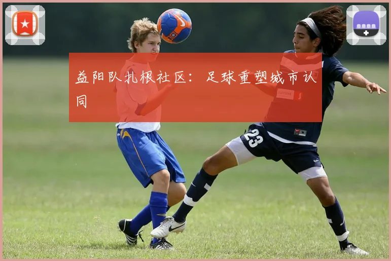益阳队扎根社区：足球重塑城市认同