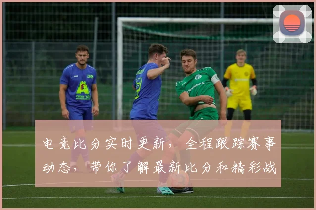 电竞比分实时更新，全程跟踪赛事动态，带你了解最新比分和精彩战况