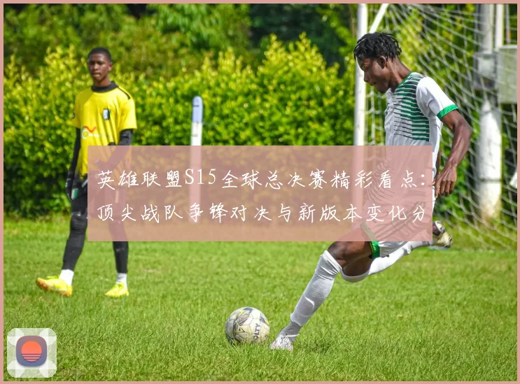 英雄联盟S15全球总决赛精彩看点：顶尖战队争锋对决与新版本变化分析