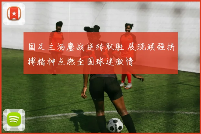 国足主场鏖战逆转取胜 展现顽强拼搏精神点燃全国球迷激情