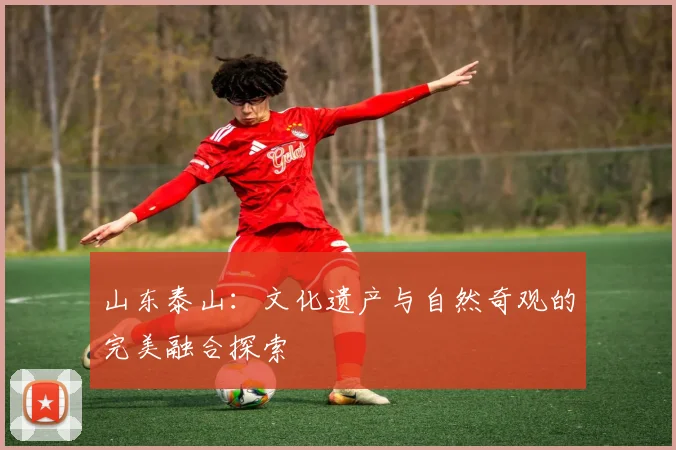 山东泰山：文化遗产与自然奇观的完美融合探索