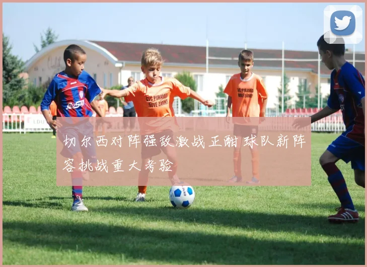 切尔西对阵强敌激战正酣 球队新阵容挑战重大考验