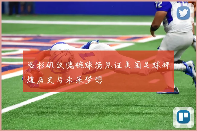 洛杉矶玫瑰碗球场见证美国足球辉煌历史与未来梦想