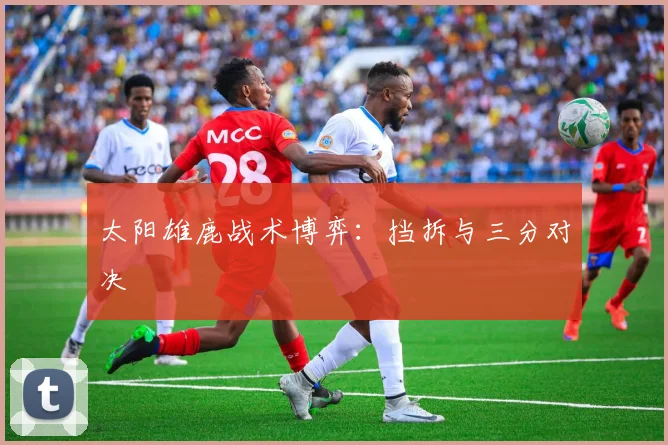 太阳雄鹿战术博弈：挡拆与三分对决