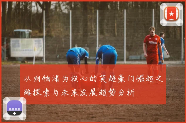 以利物浦为核心的英超豪门崛起之路探索与未来发展趋势分析