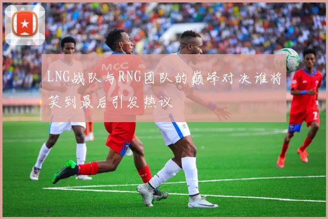 LNG战队与RNG团队的巅峰对决谁将笑到最后引发热议